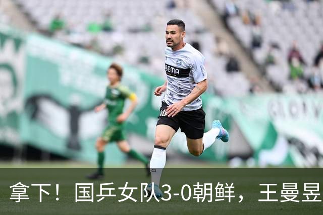 拿下！国乒女队3-0朝鲜，王曼昱力擒金琴英，莎莎零封对手一单